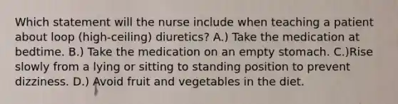 Which statement will the nurse include when teaching a patient about loop (high-ceiling) diuretics? A.) Take the medication at bedtime. B.) Take the medication on an empty stomach. C.)Rise slowly from a lying or sitting to standing position to prevent dizziness. D.) Avoid fruit and vegetables in the diet.