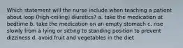 Which statement will the nurse include when teaching a patient about loop (high-ceiling) diuretics? a. take the medication at bedtime b. take the medication on an empty stomach c. rise slowly from a lying or sitting to standing position to prevent dizziness d. avoid fruit and vegetables in the diet