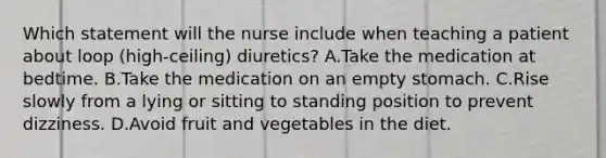 Which statement will the nurse include when teaching a patient about loop (high-ceiling) diuretics? A.Take the medication at bedtime. B.Take the medication on an empty stomach. C.Rise slowly from a lying or sitting to standing position to prevent dizziness. D.Avoid fruit and vegetables in the diet.