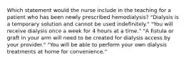 Which statement would the nurse include in the teaching for a patient who has been newly prescribed hemodialysis? "Dialysis is a temporary solution and cannot be used indefinitely." "You will receive dialysis once a week for 4 hours at a time." "A fistula or graft in your arm will need to be created for dialysis access by your provider." "You will be able to perform your own dialysis treatments at home for convenience."