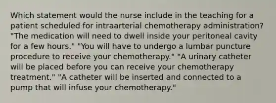 Which statement would the nurse include in the teaching for a patient scheduled for intraarterial chemotherapy administration? "The medication will need to dwell inside your peritoneal cavity for a few hours." "You will have to undergo a lumbar puncture procedure to receive your chemotherapy." "A urinary catheter will be placed before you can receive your chemotherapy treatment." "A catheter will be inserted and connected to a pump that will infuse your chemotherapy."