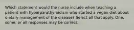 Which statement would the nurse include when teaching a patient with hyperparathyroidism who started a vegan diet about dietary management of the disease? Select all that apply. One, some, or all responses may be correct.