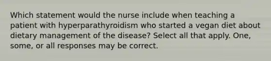 Which statement would the nurse include when teaching a patient with hyperparathyroidism who started a vegan diet about dietary management of the disease? Select all that apply. One, some, or all responses may be correct.