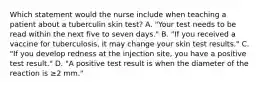 Which statement would the nurse include when teaching a patient about a tuberculin skin test? A. "Your test needs to be read within the next five to seven days." B. "If you received a vaccine for tuberculosis, it may change your skin test results." C. "If you develop redness at the injection site, you have a positive test result." D. "A positive test result is when the diameter of the reaction is ≥2 mm."