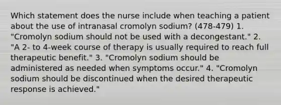 Which statement does the nurse include when teaching a patient about the use of intranasal cromolyn sodium? (478-479) 1. "Cromolyn sodium should not be used with a decongestant." 2. "A 2- to 4-week course of therapy is usually required to reach full therapeutic benefit." 3. "Cromolyn sodium should be administered as needed when symptoms occur." 4. "Cromolyn sodium should be discontinued when the desired therapeutic response is achieved."