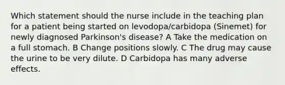 Which statement should the nurse include in the teaching plan for a patient being started on levodopa/carbidopa (Sinemet) for newly diagnosed Parkinson's disease? A Take the medication on a full stomach. B Change positions slowly. C The drug may cause the urine to be very dilute. D Carbidopa has many adverse effects.