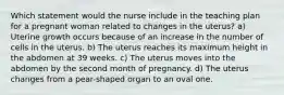 Which statement would the nurse include in the teaching plan for a pregnant woman related to changes in the uterus? a) Uterine growth occurs because of an increase in the number of cells in the uterus. b) The uterus reaches its maximum height in the abdomen at 39 weeks. c) The uterus moves into the abdomen by the second month of pregnancy. d) The uterus changes from a pear-shaped organ to an oval one.