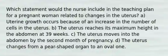 Which statement would the nurse include in the teaching plan for a pregnant woman related to changes in the uterus? a) Uterine growth occurs because of an increase in the number of cells in the uterus. b) The uterus reaches its maximum height in the abdomen at 39 weeks. c) The uterus moves into the abdomen by the second month of pregnancy. d) The uterus changes from a pear-shaped organ to an oval one.