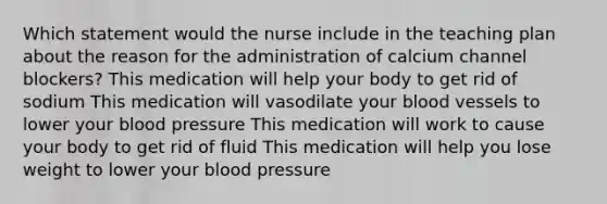 Which statement would the nurse include in the teaching plan about the reason for the administration of calcium channel blockers? This medication will help your body to get rid of sodium This medication will vasodilate your blood vessels to lower your blood pressure This medication will work to cause your body to get rid of fluid This medication will help you lose weight to lower your blood pressure