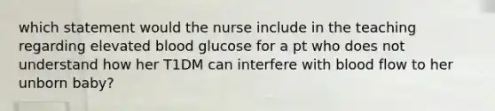 which statement would the nurse include in the teaching regarding elevated blood glucose for a pt who does not understand how her T1DM can interfere with blood flow to her unborn baby?