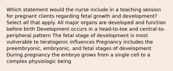 Which statement would the nurse include in a teaching session for pregnant clients regarding fetal growth and development? Select all that apply. All major organs are developed and function before birth Development occurs in a head-to-toe and central-to-peripheral pattern The fetal stage of development is most vulnerable to teratogenic influences Pregnancy includes the preembryonic, embryonic, and fetal stages of development During pregnancy the embryo grows from a single cell to a complex physiologic being