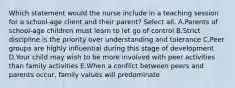 Which statement would the nurse include in a teaching session for a school-age client and their parent? Select all. ​​A.Parents of school-age children must learn to let go of control B.Strict discipline is the priority over understanding and tolerance C.Peer groups are highly influential during this stage of development D.Your child may wish to be more involved with peer activities than family activities E.When a conflict between peers and parents occur, family values will predominate