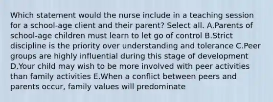 Which statement would the nurse include in a teaching session for a school-age client and their parent? Select all. ​​A.Parents of school-age children must learn to let go of control B.Strict discipline is the priority over understanding and tolerance C.Peer groups are highly influential during this stage of development D.Your child may wish to be more involved with peer activities than family activities E.When a conflict between peers and parents occur, family values will predominate