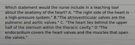 Which statement would the nurse include in a teaching tool about the anatomy of <a href='https://www.questionai.com/knowledge/kya8ocqc6o-the-heart' class='anchor-knowledge'>the heart</a>? A. "The right side of the heart is a high-pressure system." B."The atrioventricular valves are the pulmonic and aortic valves." C. "The heart lies behind the upper half of the sternum within the thoracic cavity." D."The endocardium covers the heart valves and the muscles that open the valves."