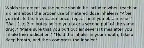 Which statement by the nurse should be included when teaching a client about the proper use of metered-dose inhalers? "After you inhale the medication once, repeat until you obtain relief." "Wait 1 to 2 minutes before you take a second puff of the same drug." "Make sure that you puff out air several times after you inhale the medication." "Hold the inhaler in your mouth, take a deep breath, and then compress the inhaler."