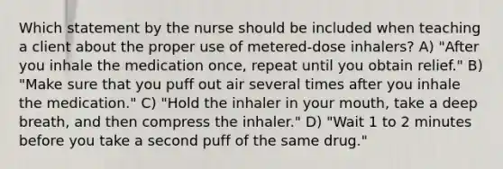 Which statement by the nurse should be included when teaching a client about the proper use of metered-dose inhalers? A) "After you inhale the medication once, repeat until you obtain relief." B) "Make sure that you puff out air several times after you inhale the medication." C) "Hold the inhaler in your mouth, take a deep breath, and then compress the inhaler." D) "Wait 1 to 2 minutes before you take a second puff of the same drug."