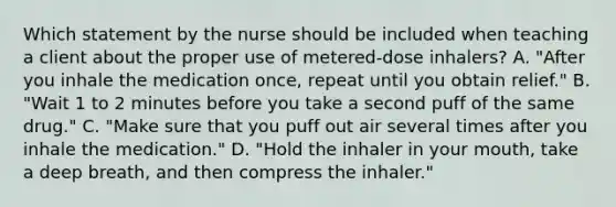 Which statement by the nurse should be included when teaching a client about the proper use of metered-dose inhalers? A. "After you inhale the medication once, repeat until you obtain relief." B. "Wait 1 to 2 minutes before you take a second puff of the same drug." C. "Make sure that you puff out air several times after you inhale the medication." D. "Hold the inhaler in your mouth, take a deep breath, and then compress the inhaler."