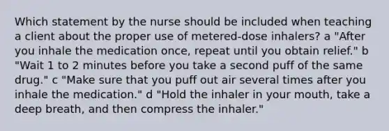 Which statement by the nurse should be included when teaching a client about the proper use of metered-dose inhalers? a "After you inhale the medication once, repeat until you obtain relief." b "Wait 1 to 2 minutes before you take a second puff of the same drug." c "Make sure that you puff out air several times after you inhale the medication." d "Hold the inhaler in your mouth, take a deep breath, and then compress the inhaler."