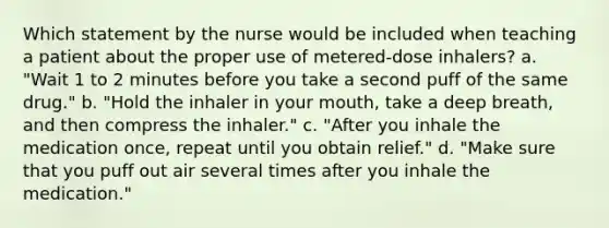 Which statement by the nurse would be included when teaching a patient about the proper use of metered-dose inhalers? a. "Wait 1 to 2 minutes before you take a second puff of the same drug." b. "Hold the inhaler in your mouth, take a deep breath, and then compress the inhaler." c. "After you inhale the medication once, repeat until you obtain relief." d. "Make sure that you puff out air several times after you inhale the medication."