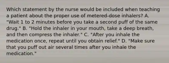 Which statement by the nurse would be included when teaching a patient about the proper use of metered-dose inhalers? A. "Wait 1 to 2 minutes before you take a second puff of the same drug." B. "Hold the inhaler in your mouth, take a deep breath, and then compress the inhaler." C. "After you inhale the medication once, repeat until you obtain relief." D. "Make sure that you puff out air several times after you inhale the medication."