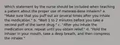 Which statement by the nurse should be included when teaching a patient about the proper use of metered-dose inhalers? a. "Make sure that you puff out air several times after you inhale the medication." b. "Wait 1 to 2 minutes before you take a second puff of the same drug." c. "After you inhale the medication once, repeat until you obtain relief." d. "Hold the inhaler in your mouth, take a deep breath, and then compress the inhaler."