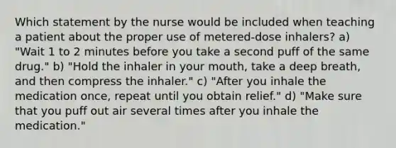 Which statement by the nurse would be included when teaching a patient about the proper use of metered-dose inhalers? a) "Wait 1 to 2 minutes before you take a second puff of the same drug." b) "Hold the inhaler in your mouth, take a deep breath, and then compress the inhaler." c) "After you inhale the medication once, repeat until you obtain relief." d) "Make sure that you puff out air several times after you inhale the medication."