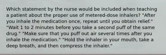 Which statement by the nurse would be included when teaching a patient about the proper use of metered-dose inhalers? "After you inhale the medication once, repeat until you obtain relief." "Wait 1 to 2 minutes before you take a second puff of the same drug." "Make sure that you puff out air several times after you inhale the medication." "Hold the inhaler in your mouth, take a deep breath, and then compress the inhaler."