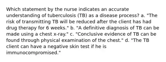 Which statement by the nurse indicates an accurate understanding of tuberculosis (TB) as a disease process? a. "The risk of transmitting TB will be reduced after the client has had drug therapy for 6 weeks." b. "A definitive diagnosis of TB can be made using a chest x-ray." c. "Conclusive evidence of TB can be found through physical examination of the chest." d. "The TB client can have a negative skin test if he is immunocompromised."