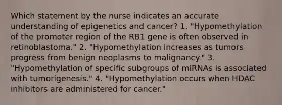 Which statement by the nurse indicates an accurate understanding of epigenetics and cancer? 1. "Hypomethylation of the promoter region of the RB1 gene is often observed in retinoblastoma." 2. "Hypomethylation increases as tumors progress from benign neoplasms to malignancy." 3. "Hypomethylation of specific subgroups of miRNAs is associated with tumorigenesis." 4. "Hypomethylation occurs when HDAC inhibitors are administered for cancer."