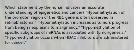 Which statement by the nurse indicates an accurate understanding of epigenetics and cancer? "Hypomethylation of the promoter region of the RB1 gene is often observed in retinoblastoma." "Hypomethylation increases as tumors progress from benign neoplasms to malignancy." "Hypomethylation of specific subgroups of miRNAs is associated with tumorigenesis." "Hypomethylation occurs when HDAC inhibitors are administered for cancer."