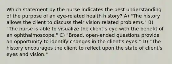 Which statement by the nurse indicates the best understanding of the purpose of an eye-related health history? A) "The history allows the client to discuss their vision-related problems." B) "The nurse is able to visualize the client's eye with the benefit of an ophthalmoscope." C) "Broad, open-ended questions provide an opportunity to identify changes in the client's eyes." D) "The history encourages the client to reflect upon the state of client's eyes and vision."