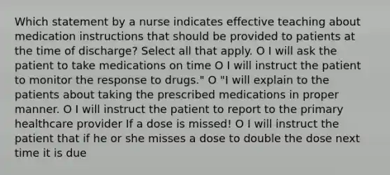 Which statement by a nurse indicates effective teaching about medication instructions that should be provided to patients at the time of discharge? Select all that apply. O I will ask the patient to take medications on time O I will instruct the patient to monitor the response to drugs." O "I will explain to the patients about taking the prescribed medications in proper manner. O I will instruct the patient to report to the primary healthcare provider If a dose is missed! O I will instruct the patient that if he or she misses a dose to double the dose next time it is due