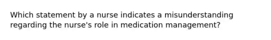 Which statement by a nurse indicates a misunderstanding regarding the nurse's role in medication management?