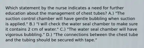 Which statement by the nurse indicates a need for further education about the management of chest tubes? A.) "The suction control chamber will have gentle bubbling when suction is applied." B.) "I will check the water seal chamber to make sure it contains 2 cm of water." C.) "The water seal chamber will have vigorous bubbling." D.) "The connections between the chest tube and the tubing should be secured with tape."