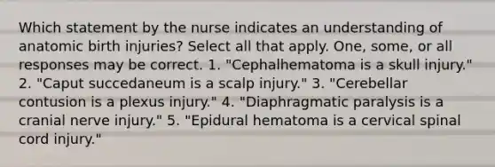 Which statement by the nurse indicates an understanding of anatomic birth injuries? Select all that apply. One, some, or all responses may be correct. 1. "Cephalhematoma is a skull injury." 2. "Caput succedaneum is a scalp injury." 3. "Cerebellar contusion is a plexus injury." 4. "Diaphragmatic paralysis is a cranial nerve injury." 5. "Epidural hematoma is a cervical spinal cord injury."