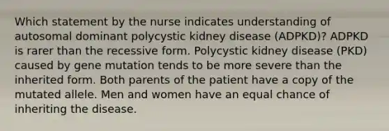 Which statement by the nurse indicates understanding of autosomal dominant polycystic kidney disease (ADPKD)? ADPKD is rarer than the recessive form. Polycystic kidney disease (PKD) caused by gene mutation tends to be more severe than the inherited form. Both parents of the patient have a copy of the mutated allele. Men and women have an equal chance of inheriting the disease.