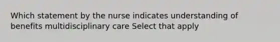 Which statement by the nurse indicates understanding of benefits multidisciplinary care Select that apply