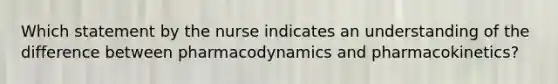 Which statement by the nurse indicates an understanding of the difference between pharmacodynamics and pharmacokinetics?