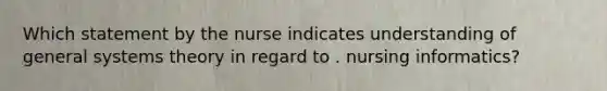 Which statement by the nurse indicates understanding of general systems theory in regard to . nursing informatics?