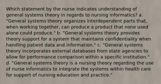 Which statement by the nurse indicates understanding of general systems theory in regards to nursing informatics? a. "General systems theory organizes interdependent parts that, when working together, can produce a product that none used alone could produce." b. "General systems theory provides theory support for a system that maintains confidentiality when handling patient data and information." c. "General systems theory incorporates external databases from state agencies to allow for performance comparison within a specific institution." d. "General systems theory is a nursing theory regarding the use of nurse informatics to integrate the systems within health care for support of nursing education and practice."