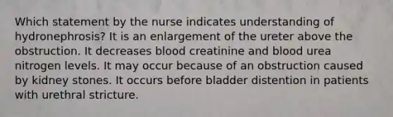 Which statement by the nurse indicates understanding of hydronephrosis? It is an enlargement of the ureter above the obstruction. It decreases blood creatinine and blood urea nitrogen levels. It may occur because of an obstruction caused by kidney stones. It occurs before bladder distention in patients with urethral stricture.