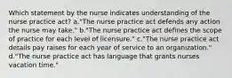 Which statement by the nurse indicates understanding of the nurse practice act? a."The nurse practice act defends any action the nurse may take." b."The nurse practice act defines the scope of practice for each level of licensure." c."The nurse practice act details pay raises for each year of service to an organization." d."The nurse practice act has language that grants nurses vacation time."