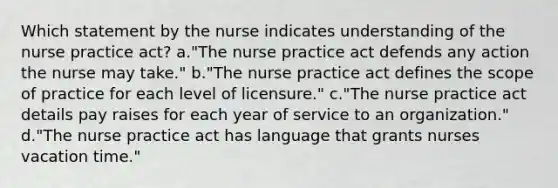 Which statement by the nurse indicates understanding of the nurse practice act? a."The nurse practice act defends any action the nurse may take." b."The nurse practice act defines the scope of practice for each level of licensure." c."The nurse practice act details pay raises for each year of service to an organization." d."The nurse practice act has language that grants nurses vacation time."