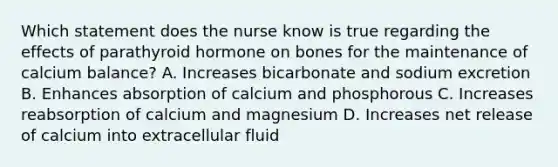 Which statement does the nurse know is true regarding the effects of parathyroid hormone on bones for the maintenance of calcium balance? A. Increases bicarbonate and sodium excretion B. Enhances absorption of calcium and phosphorous C. Increases reabsorption of calcium and magnesium D. Increases net release of calcium into extracellular fluid