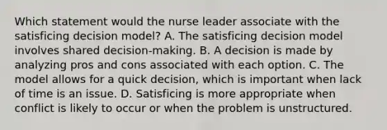 Which statement would the nurse leader associate with the satisficing decision model? A. The satisficing decision model involves shared decision-making. B. A decision is made by analyzing pros and cons associated with each option. C. The model allows for a quick decision, which is important when lack of time is an issue. D. Satisficing is more appropriate when conflict is likely to occur or when the problem is unstructured.