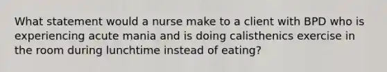 What statement would a nurse make to a client with BPD who is experiencing acute mania and is doing calisthenics exercise in the room during lunchtime instead of eating?