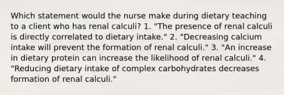 Which statement would the nurse make during dietary teaching to a client who has renal calculi? 1. "The presence of renal calculi is directly correlated to dietary intake." 2. "Decreasing calcium intake will prevent the formation of renal calculi." 3. "An increase in dietary protein can increase the likelihood of renal calculi." 4. "Reducing dietary intake of complex carbohydrates decreases formation of renal calculi."