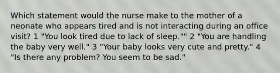 Which statement would the nurse make to the mother of a neonate who appears tired and is not interacting during an office visit? 1 "You look tired due to lack of sleep."" 2 "You are handling the baby very well." 3 "Your baby looks very cute and pretty." 4 "Is there any problem? You seem to be sad."