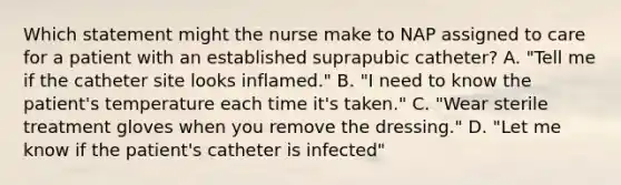 Which statement might the nurse make to NAP assigned to care for a patient with an established suprapubic catheter? A. "Tell me if the catheter site looks inflamed." B. "I need to know the patient's temperature each time it's taken." C. "Wear sterile treatment gloves when you remove the dressing." D. "Let me know if the patient's catheter is infected"