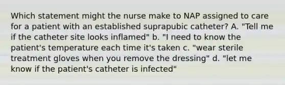 Which statement might the nurse make to NAP assigned to care for a patient with an established suprapubic catheter? A. "Tell me if the catheter site looks inflamed" b. "I need to know the patient's temperature each time it's taken c. "wear sterile treatment gloves when you remove the dressing" d. "let me know if the patient's catheter is infected"